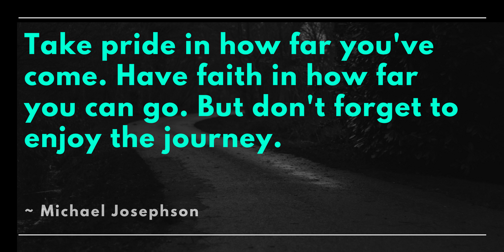 Take pride in how far you've come. Have faith in how far you can go. But don't forget to enjoy the journey. Michael Josephson